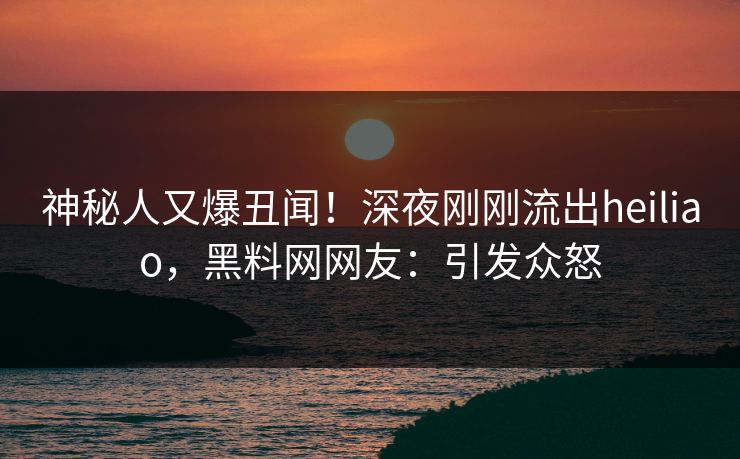 神秘人又爆丑闻！深夜刚刚流出heiliao，黑料网网友：引发众怒