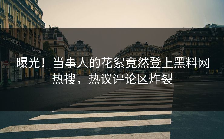曝光！当事人的花絮竟然登上黑料网热搜，热议评论区炸裂