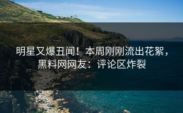明星又爆丑闻!本周刚刚流出花絮,黑料网网友:评论区炸裂