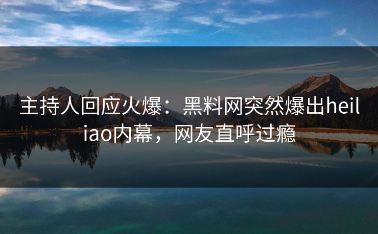 主持人回应火爆：黑料网突然爆出heiliao内幕，网友直呼过瘾