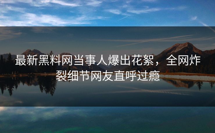 最新黑料网当事人爆出花絮，全网炸裂细节网友直呼过瘾