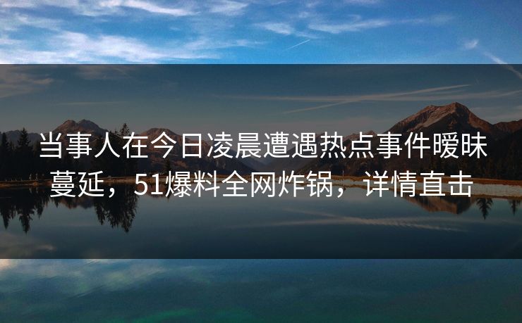 当事人在今日凌晨遭遇热点事件暧昧蔓延，51爆料全网炸锅，详情直击