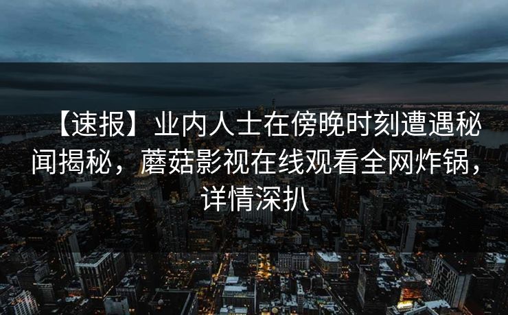【速报】业内人士在傍晚时刻遭遇秘闻揭秘，蘑菇影视在线观看全网炸锅，详情深扒