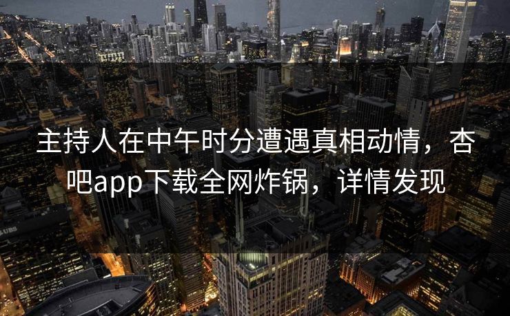 主持人在中午时分遭遇真相动情，杏吧app下载全网炸锅，详情发现