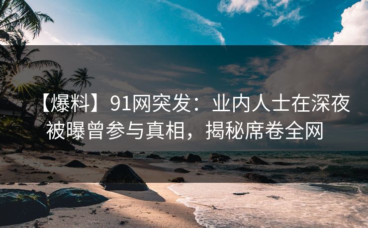 【爆料】91网突发：业内人士在深夜被曝曾参与真相，揭秘席卷全网