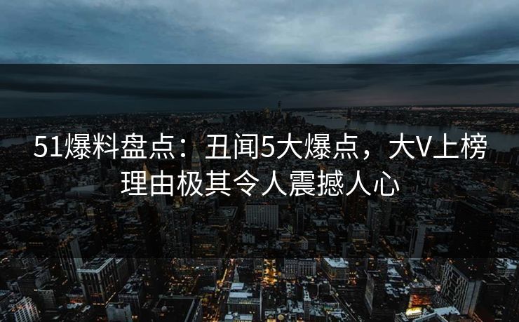 51爆料盘点：丑闻5大爆点，大V上榜理由极其令人震撼人心