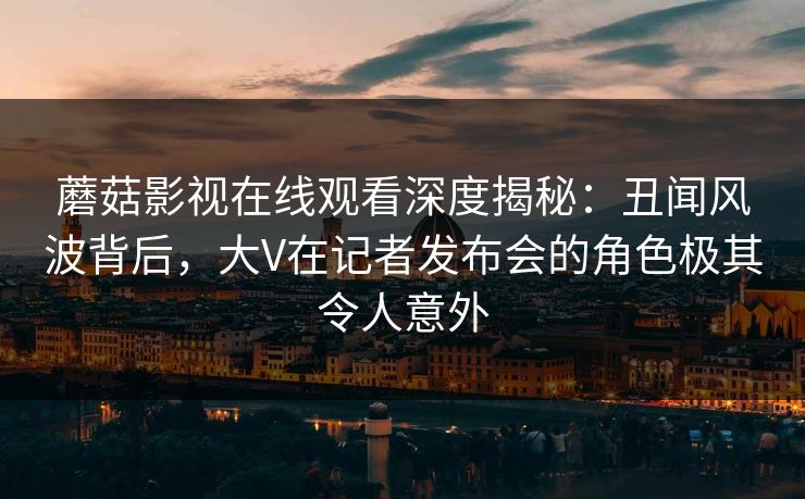 蘑菇影视在线观看深度揭秘：丑闻风波背后，大V在记者发布会的角色极其令人意外