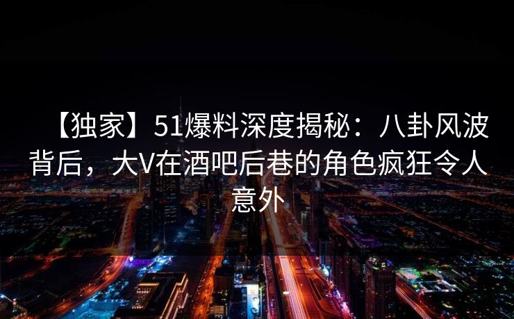 【独家】51爆料深度揭秘：八卦风波背后，大V在酒吧后巷的角色疯狂令人意外