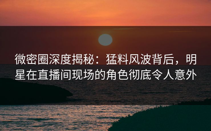 微密圈深度揭秘：猛料风波背后，明星在直播间现场的角色彻底令人意外