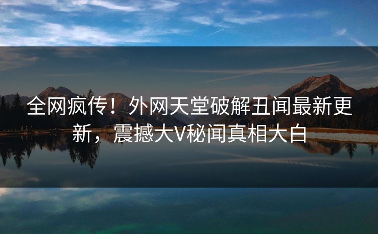 全网疯传！外网天堂破解丑闻最新更新，震撼大V秘闻真相大白