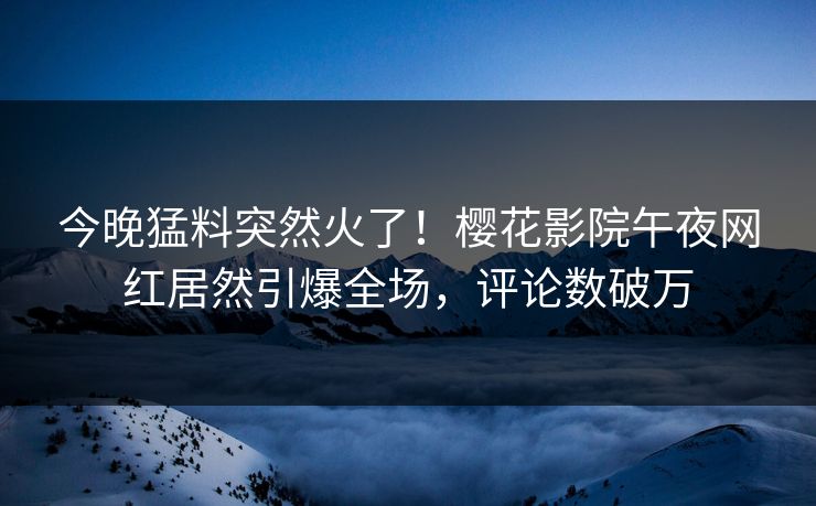 今晚猛料突然火了！樱花影院午夜网红居然引爆全场，评论数破万