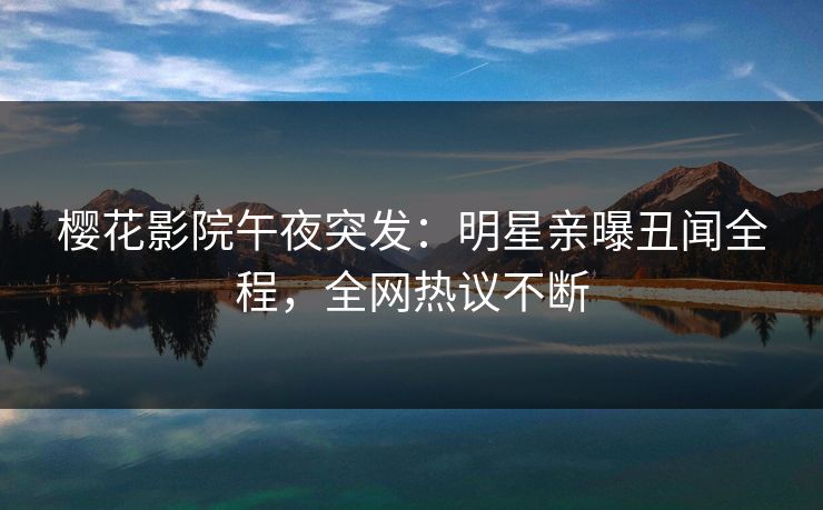 樱花影院午夜突发：明星亲曝丑闻全程，全网热议不断