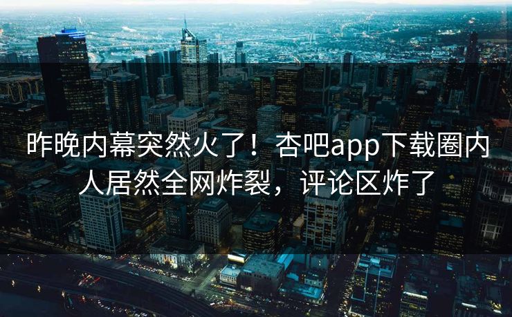 昨晚内幕突然火了！杏吧app下载圈内人居然全网炸裂，评论区炸了