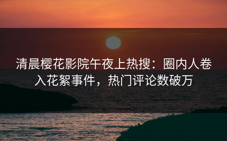 清晨樱花影院午夜上热搜：圈内人卷入花絮事件，热门评论数破万