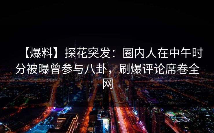 【爆料】探花突发：圈内人在中午时分被曝曾参与八卦，刷爆评论席卷全网