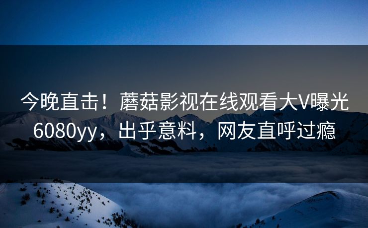 今晚直击！蘑菇影视在线观看大V曝光6080yy，出乎意料，网友直呼过瘾