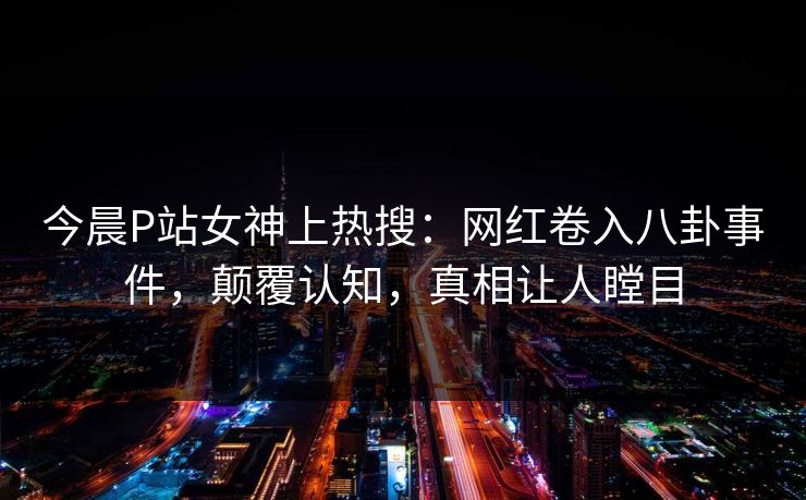 今晨P站女神上热搜：网红卷入八卦事件，颠覆认知，真相让人瞠目