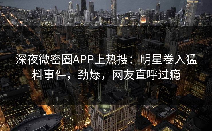 深夜微密圈APP上热搜：明星卷入猛料事件，劲爆，网友直呼过瘾