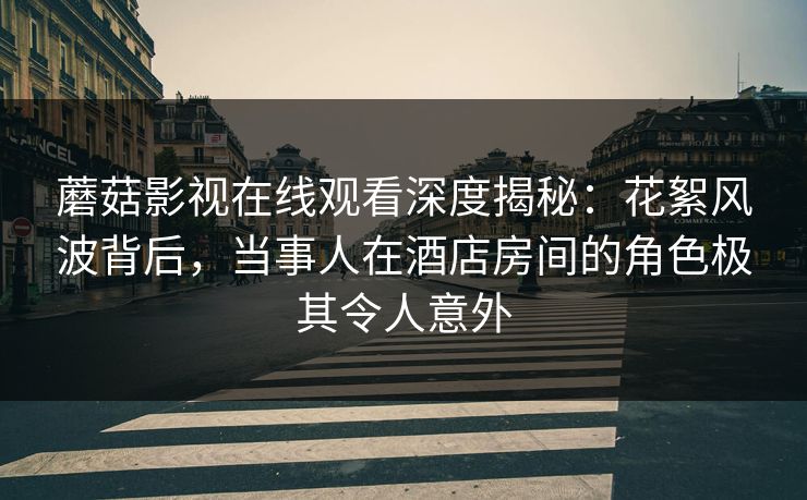 蘑菇影视在线观看深度揭秘：花絮风波背后，当事人在酒店房间的角色极其令人意外