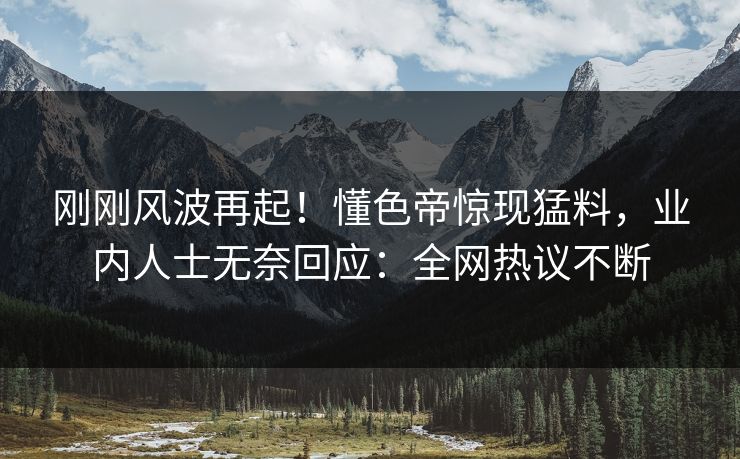 刚刚风波再起！懂色帝惊现猛料，业内人士无奈回应：全网热议不断