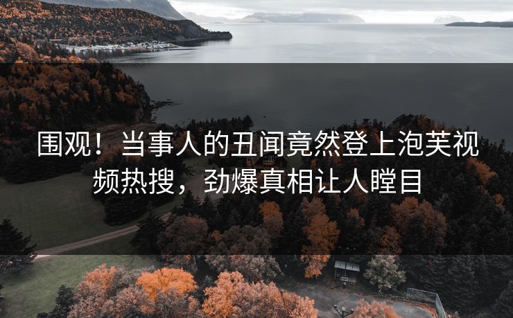 围观！当事人的丑闻竟然登上泡芙视频热搜，劲爆真相让人瞠目