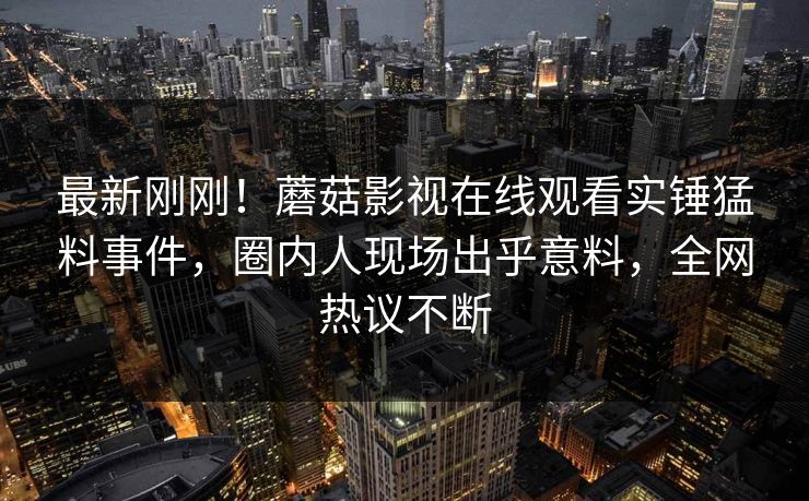 最新刚刚！蘑菇影视在线观看实锤猛料事件，圈内人现场出乎意料，全网热议不断