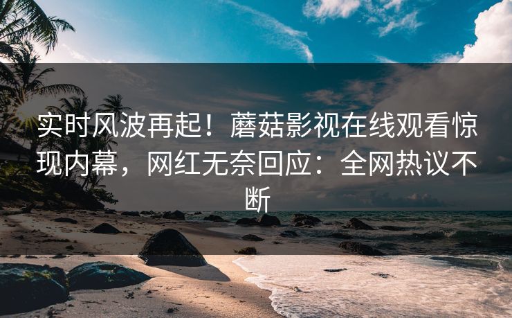 实时风波再起！蘑菇影视在线观看惊现内幕，网红无奈回应：全网热议不断