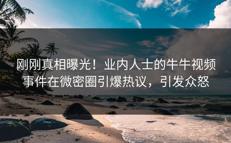 刚刚真相曝光！业内人士的牛牛视频事件在微密圈引爆热议，引发众怒