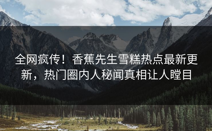 全网疯传！香蕉先生雪糕热点最新更新，热门圈内人秘闻真相让人瞠目