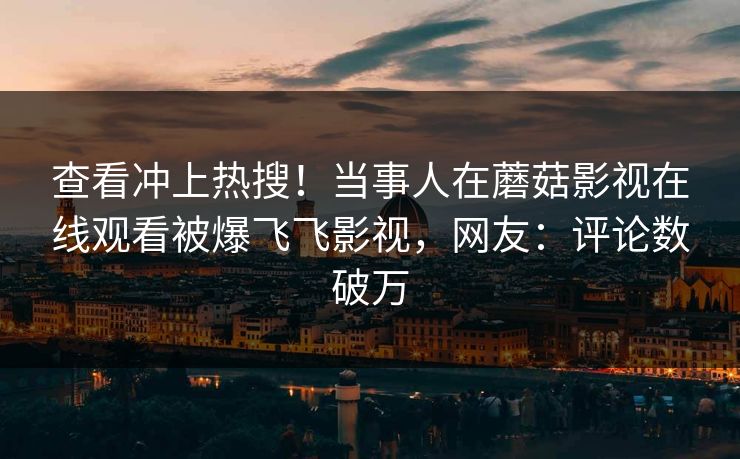 查看冲上热搜！当事人在蘑菇影视在线观看被爆飞飞影视，网友：评论数破万