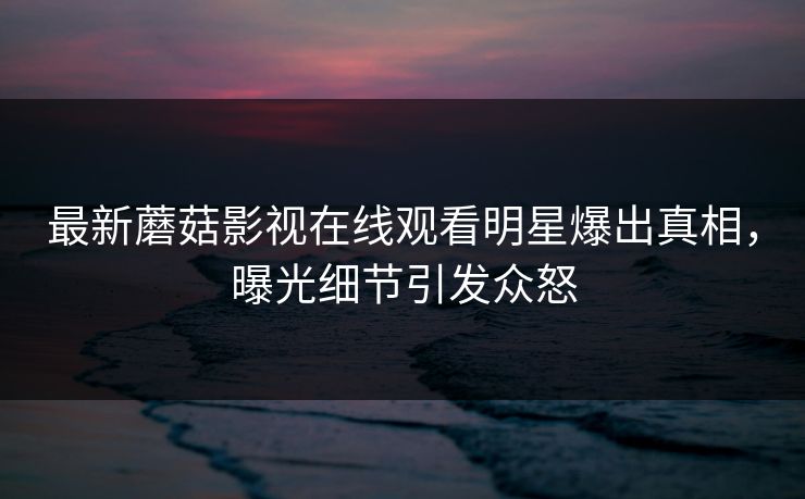 最新蘑菇影视在线观看明星爆出真相，曝光细节引发众怒