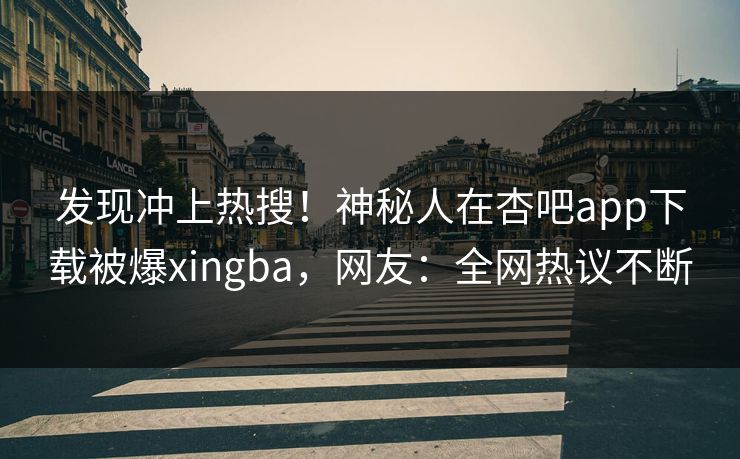 发现冲上热搜！神秘人在杏吧app下载被爆xingba，网友：全网热议不断