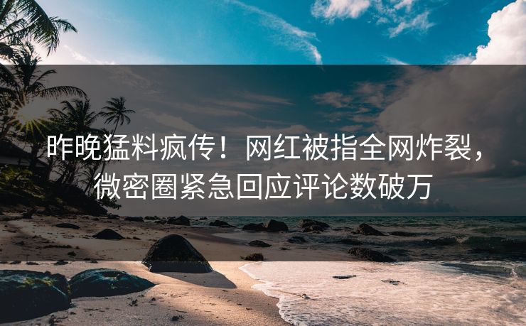 昨晚猛料疯传！网红被指全网炸裂，微密圈紧急回应评论数破万