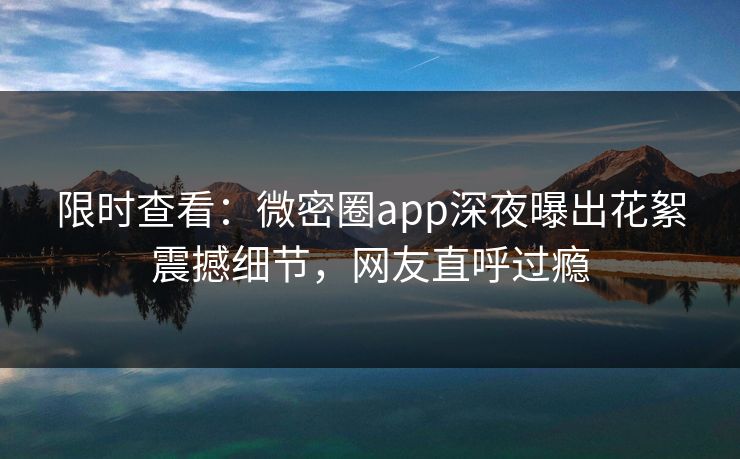 限时查看：微密圈app深夜曝出花絮震撼细节，网友直呼过瘾