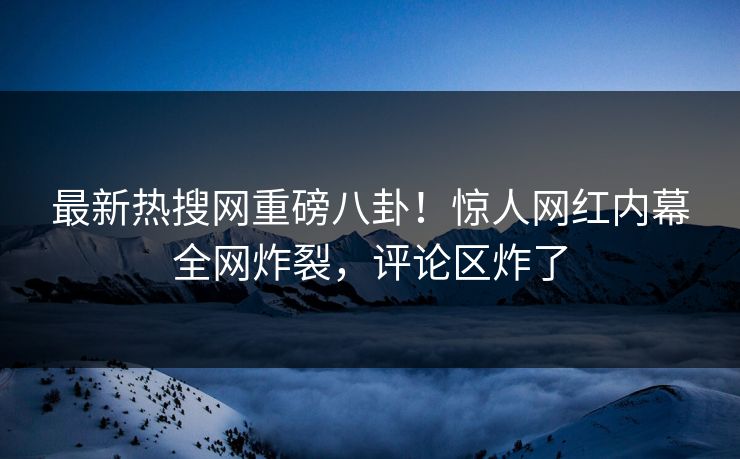 最新热搜网重磅八卦！惊人网红内幕全网炸裂，评论区炸了