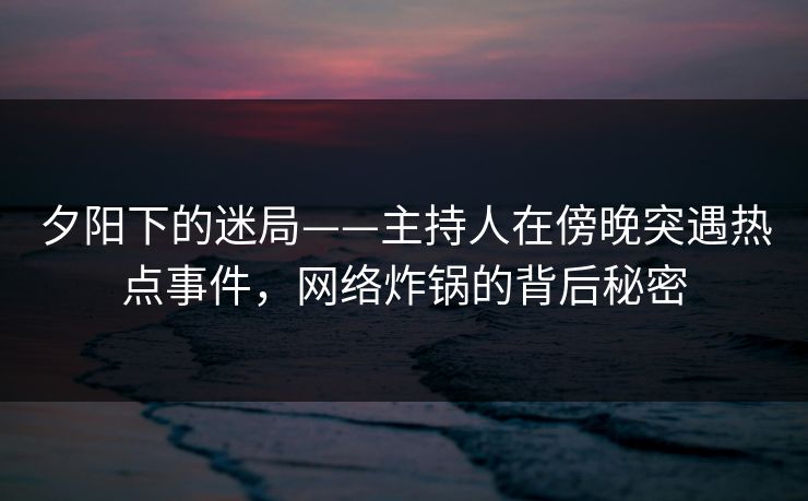 夕阳下的迷局——主持人在傍晚突遇热点事件，网络炸锅的背后秘密