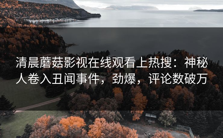 清晨蘑菇影视在线观看上热搜：神秘人卷入丑闻事件，劲爆，评论数破万