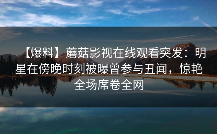 【爆料】蘑菇影视在线观看突发：明星在傍晚时刻被曝曾参与丑闻，惊艳全场席卷全网