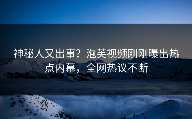 神秘人又出事？泡芙视频刚刚曝出热点内幕，全网热议不断