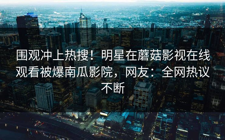 围观冲上热搜！明星在蘑菇影视在线观看被爆南瓜影院，网友：全网热议不断