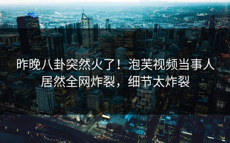 昨晚八卦突然火了！泡芙视频当事人居然全网炸裂，细节太炸裂