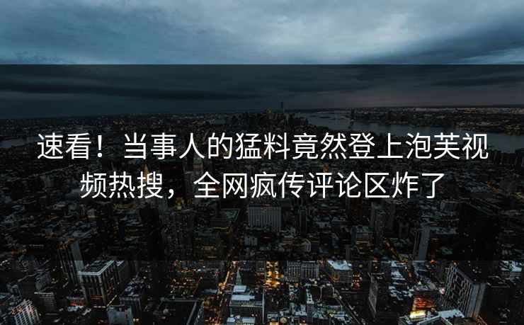 速看！当事人的猛料竟然登上泡芙视频热搜，全网疯传评论区炸了