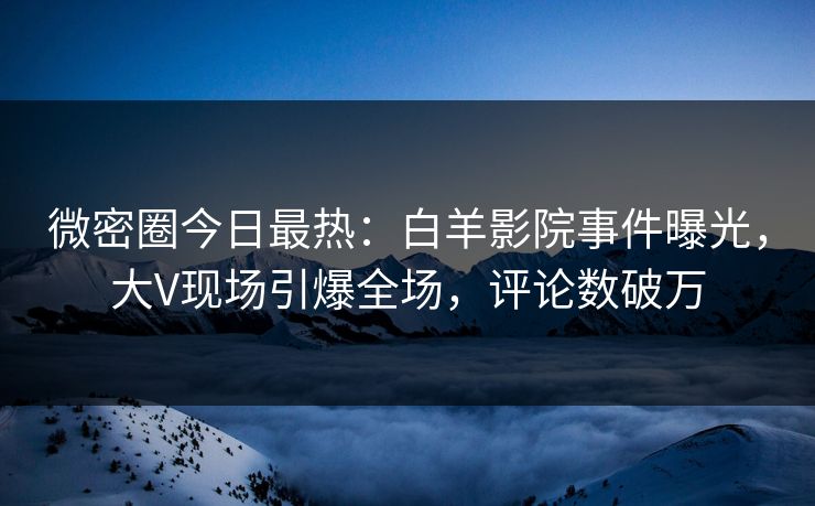 微密圈今日最热：白羊影院事件曝光，大V现场引爆全场，评论数破万