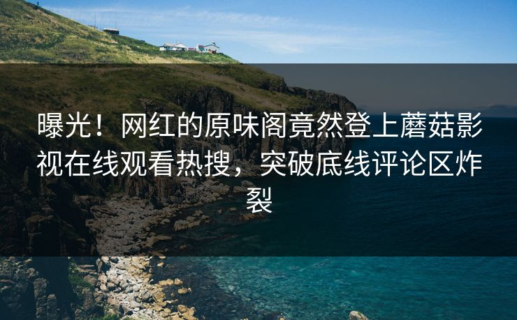 曝光！网红的原味阁竟然登上蘑菇影视在线观看热搜，突破底线评论区炸裂