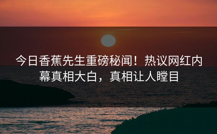 今日香蕉先生重磅秘闻！热议网红内幕真相大白，真相让人瞠目