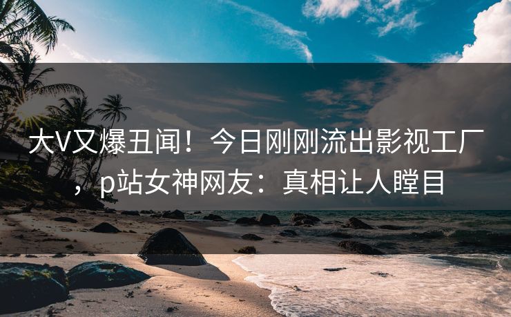 大V又爆丑闻！今日刚刚流出影视工厂，p站女神网友：真相让人瞠目