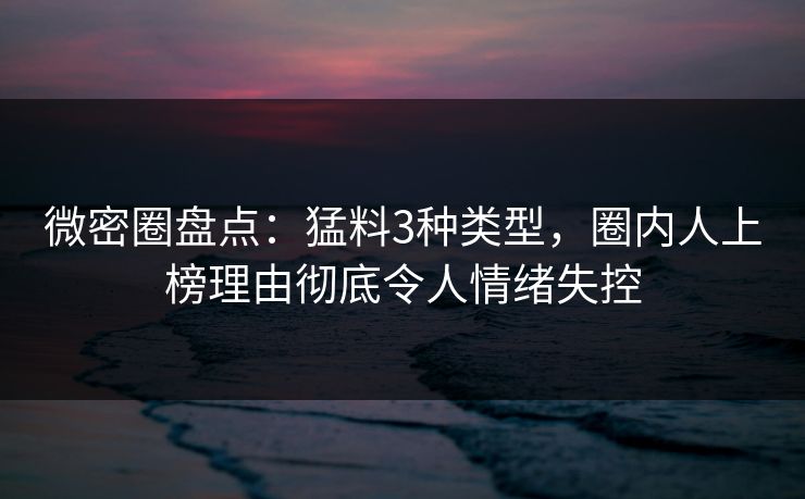 微密圈盘点：猛料3种类型，圈内人上榜理由彻底令人情绪失控
