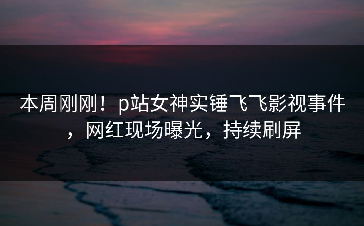 本周刚刚！p站女神实锤飞飞影视事件，网红现场曝光，持续刷屏