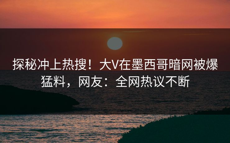 探秘冲上热搜！大V在墨西哥暗网被爆猛料，网友：全网热议不断