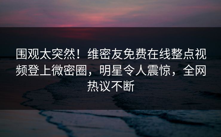 围观太突然！维密友免费在线整点视频登上微密圈，明星令人震惊，全网热议不断